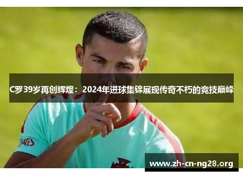 C罗39岁再创辉煌:2024年进球集锦展现传奇不朽的竞技巅峰