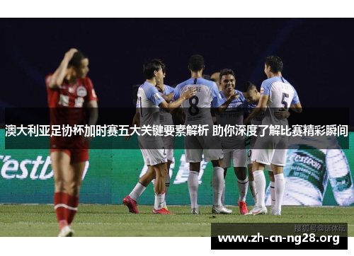 澳大利亚足协杯加时赛五大关键要素解析 助你深度了解比赛精彩瞬间